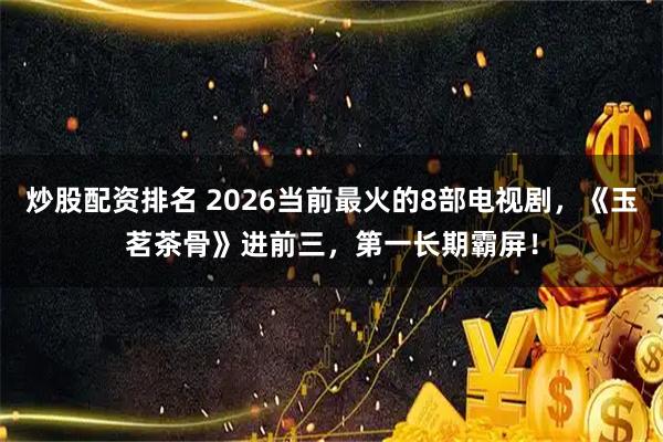 炒股配资排名 2026当前最火的8部电视剧，《玉茗茶骨》进前三，第一长期霸屏！